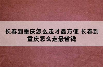 长春到重庆怎么走才最方便 长春到重庆怎么走最省钱